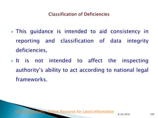 This guidance is intended to aid consistency in
reporting and classification of data integrity
deficiencies,
 It is not intended to affect the inspecting
authority’s ability to act according to national legal
frameworks.
8/23/2016 169
Drug Regulations : Online Resource for Latest Information
 