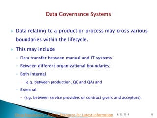  Data relating to a product or process may cross various
boundaries within the lifecycle.
 This may include
◦ Data transfer between manual and IT systems
◦ Between different organizational boundaries;
◦ Both internal
 (e.g. between production, QC and QA) and
◦ External
 (e.g. between service providers or contract givers and acceptors).
8/23/2016 17Drug Regulations : Online Resource for Latest Information
 