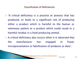  “A critical deficiency is a practice or process that has
produced, or leads to a significant risk of producing
either a product which is harmful to the human or
veterinary patient or a product which could result in a
harmful residue in a food producing animal.
 A critical deficiency also occurs when it is observed that
the manufacturer has engaged in fraud,
misrepresentation or falsification of products or data”.
8/23/2016 171
Drug Regulations : Online Resource for Latest Information
 