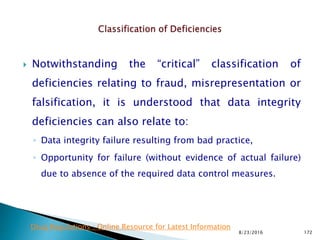  Notwithstanding the “critical” classification of
deficiencies relating to fraud, misrepresentation or
falsification, it is understood that data integrity
deficiencies can also relate to:
◦ Data integrity failure resulting from bad practice,
◦ Opportunity for failure (without evidence of actual failure)
due to absence of the required data control measures.
8/23/2016 172
Drug Regulations : Online Resource for Latest Information
 
