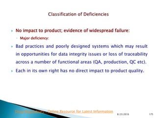  No impact to product; evidence of widespread failure:
◦ Major deficiency:
 Bad practices and poorly designed systems which may result
in opportunities for data integrity issues or loss of traceability
across a number of functional areas (QA, production, QC etc).
 Each in its own right has no direct impact to product quality.
8/23/2016 175
Drug Regulations : Online Resource for Latest Information
 