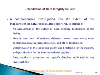  A comprehensive investigation into the extent of the
inaccuracies in data records and reporting, to include:
◦ An assessment of the extent of data integrity deficiencies at the
facility.
◦ Identify omissions, alterations, deletions, record destruction, non-
contemporaneous record completion, and other deficiencies;
◦ Determination of the scope and extent and timeframe for the incident,
with justification for the time-boundaries applied;
◦ Data, products, processes and specific batches implicated in any
investigations;
8/23/2016 181
Drug Regulations : Online Resource for Latest Information
 