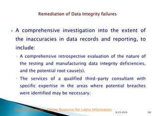  A comprehensive investigation into the extent of
the inaccuracies in data records and reporting, to
include:
◦ A comprehensive retrospective evaluation of the nature of
the testing and manufacturing data integrity deficiencies,
and the potential root cause(s).
◦ The services of a qualified third-party consultant with
specific expertise in the areas where potential breaches
were identified may be necessary;
8/23/2016 183
Drug Regulations : Online Resource for Latest Information
 