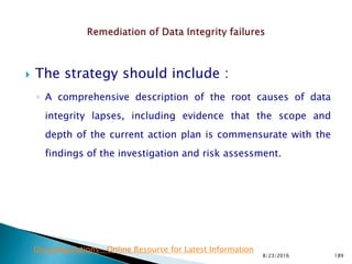  The strategy should include :
◦ A comprehensive description of the root causes of data
integrity lapses, including evidence that the scope and
depth of the current action plan is commensurate with the
findings of the investigation and risk assessment.
8/23/2016 189
Drug Regulations : Online Resource for Latest Information
 
