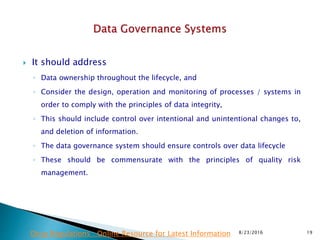  It should address
◦ Data ownership throughout the lifecycle, and
◦ Consider the design, operation and monitoring of processes / systems in
order to comply with the principles of data integrity,
◦ This should include control over intentional and unintentional changes to,
and deletion of information.
◦ The data governance system should ensure controls over data lifecycle
◦ These should be commensurate with the principles of quality risk
management.
8/23/2016 19Drug Regulations : Online Resource for Latest Information
 