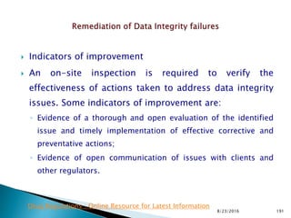  Indicators of improvement
 An on-site inspection is required to verify the
effectiveness of actions taken to address data integrity
issues. Some indicators of improvement are:
◦ Evidence of a thorough and open evaluation of the identified
issue and timely implementation of effective corrective and
preventative actions;
◦ Evidence of open communication of issues with clients and
other regulators.
8/23/2016 191
Drug Regulations : Online Resource for Latest Information
 