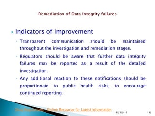  Indicators of improvement
◦ Transparent communication should be maintained
throughout the investigation and remediation stages.
◦ Regulators should be aware that further data integrity
failures may be reported as a result of the detailed
investigation.
◦ Any additional reaction to these notifications should be
proportionate to public health risks, to encourage
continued reporting;
8/23/2016 192
Drug Regulations : Online Resource for Latest Information
 