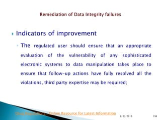 Indicators of improvement
◦ The regulated user should ensure that an appropriate
evaluation of the vulnerability of any sophisticated
electronic systems to data manipulation takes place to
ensure that follow-up actions have fully resolved all the
violations, third party expertise may be required;
8/23/2016 194
Drug Regulations : Online Resource for Latest Information
 