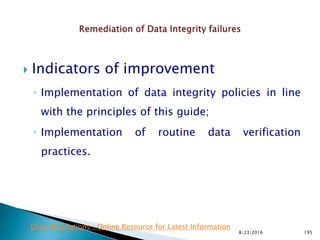  Indicators of improvement
◦ Implementation of data integrity policies in line
with the principles of this guide;
◦ Implementation of routine data verification
practices.
8/23/2016 195
Drug Regulations : Online Resource for Latest Information
 