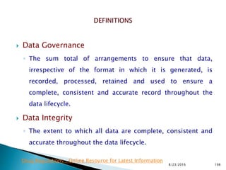  Data Governance
◦ The sum total of arrangements to ensure that data,
irrespective of the format in which it is generated, is
recorded, processed, retained and used to ensure a
complete, consistent and accurate record throughout the
data lifecycle.
 Data Integrity
◦ The extent to which all data are complete, consistent and
accurate throughout the data lifecycle.
8/23/2016 198
Drug Regulations : Online Resource for Latest Information
 