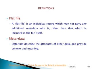  Flat file
◦ A ‘flat file’ is an individual record which may not carry any
additional metadata with it, other than that which is
included in the file itself.
 Meta-data
◦ Data that describe the attributes of other data, and provide
context and meaning.
8/23/2016 199
Drug Regulations : Online Resource for Latest Information
 
