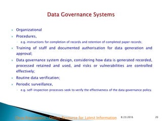  Organizational
 Procedures,
◦ e.g. instructions for completion of records and retention of completed paper records;
 Training of staff and documented authorisation for data generation and
approval;
 Data governance system design, considering how data is generated recorded,
processed retained and used, and risks or vulnerabilities are controlled
effectively;
 Routine data verification;
 Periodic surveillance,
◦ e.g. self-inspection processes seek to verify the effectiveness of the data governance policy.
8/23/2016 20Drug Regulations : Online Resource for Latest Information
 