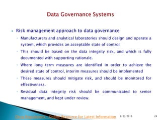  Risk management approach to data governance
◦ Manufacturers and analytical laboratories should design and operate a
system, which provides an acceptable state of control
◦ This should be based on the data integrity risk, and which is fully
documented with supporting rationale.
◦ Where long term measures are identified in order to achieve the
desired state of control, interim measures should be implemented
◦ These measures should mitigate risk, and should be monitored for
effectiveness.
◦ Residual data integrity risk should be communicated to senior
management, and kept under review.
8/23/2016 24Drug Regulations : Online Resource for Latest Information
 