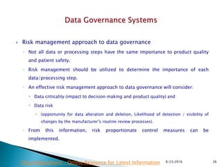  Risk management approach to data governance
◦ Not all data or processing steps have the same importance to product quality
and patient safety.
◦ Risk management should be utilized to determine the importance of each
data/processing step.
◦ An effective risk management approach to data governance will consider:
 Data criticality (impact to decision making and product quality) and
 Data risk
 (opportunity for data alteration and deletion, Likelihood of detection / visibility of
changes by the manufacturer’s routine review processes).
◦ From this information, risk proportionate control measures can be
implemented.
8/23/2016 26Drug Regulations : Online Resource for Latest Information
 