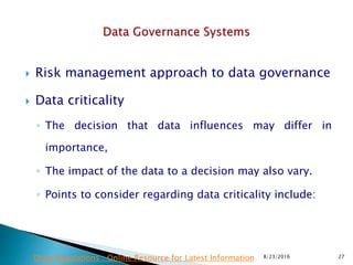  Risk management approach to data governance
 Data criticality
◦ The decision that data influences may differ in
importance,
◦ The impact of the data to a decision may also vary.
◦ Points to consider regarding data criticality include:
8/23/2016 27Drug Regulations : Online Resource for Latest Information
 