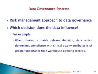 Risk management approach to data governance
 Which decision does the data influence?
◦ For example:
 When making a batch release decision, data which
determines compliance with critical quality attributes is of
greater importance than warehouse cleaning records.
8/23/2016 28Drug Regulations : Online Resource for Latest Information
 
