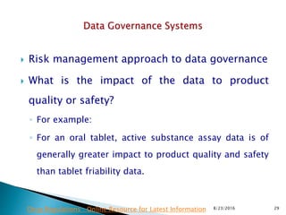  Risk management approach to data governance
 What is the impact of the data to product
quality or safety?
◦ For example:
◦ For an oral tablet, active substance assay data is of
generally greater impact to product quality and safety
than tablet friability data.
8/23/2016 29Drug Regulations : Online Resource for Latest Information
 