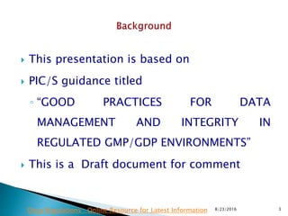  This presentation is based on
 PIC/S guidance titled
◦ “GOOD PRACTICES FOR DATA
MANAGEMENT AND INTEGRITY IN
REGULATED GMP/GDP ENVIRONMENTS”
 This is a Draft document for comment
8/23/2016 3Drug Regulations : Online Resource for Latest Information
 