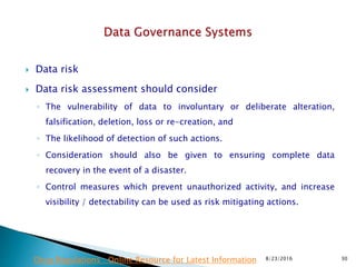  Data risk
 Data risk assessment should consider
◦ The vulnerability of data to involuntary or deliberate alteration,
falsification, deletion, loss or re-creation, and
◦ The likelihood of detection of such actions.
◦ Consideration should also be given to ensuring complete data
recovery in the event of a disaster.
◦ Control measures which prevent unauthorized activity, and increase
visibility / detectability can be used as risk mitigating actions.
8/23/2016 30Drug Regulations : Online Resource for Latest Information
 