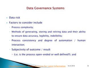  Data risk
 Factors to consider include
◦ Process complexity;
◦ Methods of generating, storing and retiring data and their ability
to ensure data accuracy, legibility, indelibility;
◦ Process consistency and degree of automation / human
interaction;
◦ Subjectivity of outcome / result
 (i.e. is the process open-ended or well defined?); and
8/23/2016 33Drug Regulations : Online Resource for Latest Information
 
