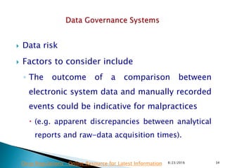  Data risk
 Factors to consider include
◦ The outcome of a comparison between
electronic system data and manually recorded
events could be indicative for malpractices
 (e.g. apparent discrepancies between analytical
reports and raw-data acquisition times).
8/23/2016 34Drug Regulations : Online Resource for Latest Information
 