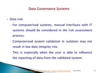  Data risk
◦ For computerised systems, manual interfaces with IT
systems should be considered in the risk assessment
process.
◦ Computerised system validation in isolation may not
result in low data integrity risk,
◦ This is especially when the user is able to influence
the reporting of data from the validated system.
8/23/2016 35Drug Regulations : Online Resource for Latest Information
 