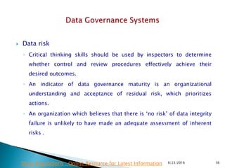  Data risk
◦ Critical thinking skills should be used by inspectors to determine
whether control and review procedures effectively achieve their
desired outcomes.
◦ An indicator of data governance maturity is an organizational
understanding and acceptance of residual risk, which prioritizes
actions.
◦ An organization which believes that there is ‘no risk’ of data integrity
failure is unlikely to have made an adequate assessment of inherent
risks .
8/23/2016 36Drug Regulations : Online Resource for Latest Information
 