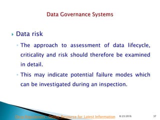  Data risk
◦ The approach to assessment of data lifecycle,
criticality and risk should therefore be examined
in detail.
◦ This may indicate potential failure modes which
can be investigated during an inspection.
8/23/2016 37Drug Regulations : Online Resource for Latest Information
 