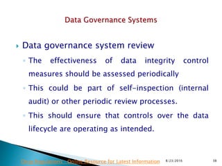  Data governance system review
◦ The effectiveness of data integrity control
measures should be assessed periodically
◦ This could be part of self-inspection (internal
audit) or other periodic review processes.
◦ This should ensure that controls over the data
lifecycle are operating as intended.
8/23/2016 38Drug Regulations : Online Resource for Latest Information
 