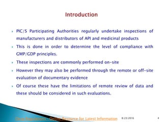  PIC/S Participating Authorities regularly undertake inspections of
manufacturers and distributors of API and medicinal products
 This is done in order to determine the level of compliance with
GMP/GDP principles.
 These inspections are commonly performed on-site
 However they may also be performed through the remote or off-site
evaluation of documentary evidence
 Of course these have the limitations of remote review of data and
these should be considered in such evaluations.
8/23/2016 4Drug Regulations : Online Resource for Latest Information
 