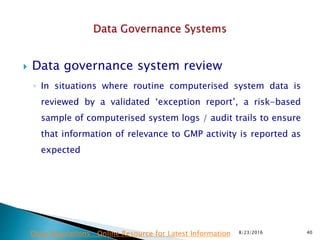 Data governance system review
◦ In situations where routine computerised system data is
reviewed by a validated ‘exception report’, a risk-based
sample of computerised system logs / audit trails to ensure
that information of relevance to GMP activity is reported as
expected
8/23/2016 40Drug Regulations : Online Resource for Latest Information
 
