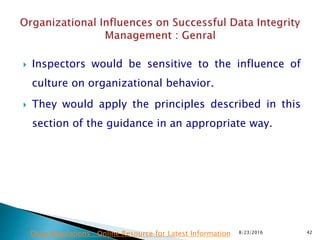  Inspectors would be sensitive to the influence of
culture on organizational behavior.
 They would apply the principles described in this
section of the guidance in an appropriate way.
8/23/2016 42Drug Regulations : Online Resource for Latest Information
 