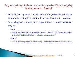  An effective ‘quality culture’ and data governance may be
different in its implementation from one location to another.
 Depending on culture, an organisation’s control measures
may be:
◦ ‘open’
 (where hierarchy can be challenged by subordinates, and full reporting of a
systemic or individual failure is a business expectation)
◦ ‘closed’
 (where reporting failure or challenging a hierarchy is culturally more difficult)
8/23/2016 43Drug Regulations : Online Resource for Latest Information
 