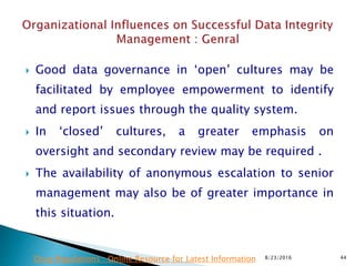 Good data governance in ‘open’ cultures may be
facilitated by employee empowerment to identify
and report issues through the quality system.
 In ‘closed’ cultures, a greater emphasis on
oversight and secondary review may be required .
 The availability of anonymous escalation to senior
management may also be of greater importance in
this situation.
8/23/2016 44Drug Regulations : Online Resource for Latest Information
 