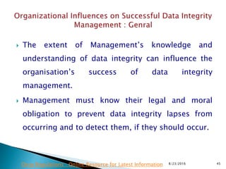  The extent of Management’s knowledge and
understanding of data integrity can influence the
organisation’s success of data integrity
management.
 Management must know their legal and moral
obligation to prevent data integrity lapses from
occurring and to detect them, if they should occur.
8/23/2016 45Drug Regulations : Online Resource for Latest Information
 