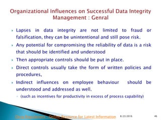  Lapses in data integrity are not limited to fraud or
falsification, they can be unintentional and still pose risk.
 Any potential for compromising the reliability of data is a risk
that should be identified and understood
 Then appropriate controls should be put in place.
 Direct controls usually take the form of written policies and
procedures,
 Indirect influences on employee behaviour should be
understood and addressed as well.
◦ (such as incentives for productivity in excess of process capability)
8/23/2016 46Drug Regulations : Online Resource for Latest Information
 