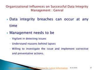  Data integrity breaches can occur at any
time
 Management needs to be
◦ Vigilant in detecting issues
◦ Understand reasons behind lapses
◦ Willing to investigate the issue and implement corrective
and preventative actions.
8/23/2016 47Drug Regulations : Online Resource for Latest Information
 