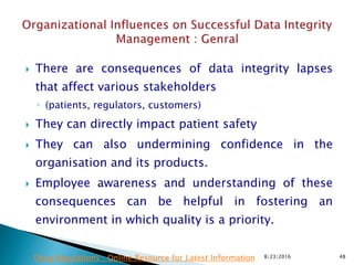 There are consequences of data integrity lapses
that affect various stakeholders
◦ (patients, regulators, customers)
 They can directly impact patient safety
 They can also undermining confidence in the
organisation and its products.
 Employee awareness and understanding of these
consequences can be helpful in fostering an
environment in which quality is a priority.
8/23/2016 48Drug Regulations : Online Resource for Latest Information
 
