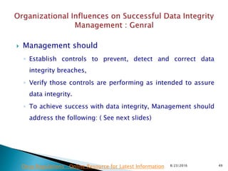  Management should
◦ Establish controls to prevent, detect and correct data
integrity breaches,
◦ Verify those controls are performing as intended to assure
data integrity.
◦ To achieve success with data integrity, Management should
address the following: ( See next slides)
8/23/2016 49Drug Regulations : Online Resource for Latest Information
 
