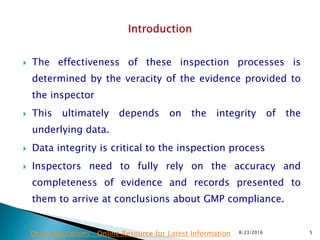 The effectiveness of these inspection processes is
determined by the veracity of the evidence provided to
the inspector
 This ultimately depends on the integrity of the
underlying data.
 Data integrity is critical to the inspection process
 Inspectors need to fully rely on the accuracy and
completeness of evidence and records presented to
them to arrive at conclusions about GMP compliance.
8/23/2016 5Drug Regulations : Online Resource for Latest Information
 