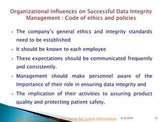  The company’s general ethics and integrity standards
need to be established
 It should be known to each employee
 These expectations should be communicated frequently
and consistently.
 Management should make personnel aware of the
Importance of their role in ensuring data integrity and
 The implication of their activities to assuring product
quality and protecting patient safety.
8/23/2016 51Drug Regulations : Online Resource for Latest Information
 