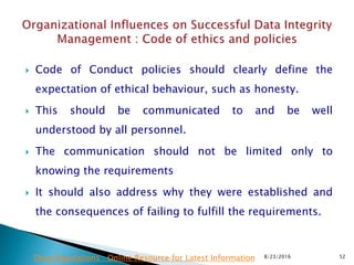  Code of Conduct policies should clearly define the
expectation of ethical behaviour, such as honesty.
 This should be communicated to and be well
understood by all personnel.
 The communication should not be limited only to
knowing the requirements
 It should also address why they were established and
the consequences of failing to fulfill the requirements.
8/23/2016 52Drug Regulations : Online Resource for Latest Information
 