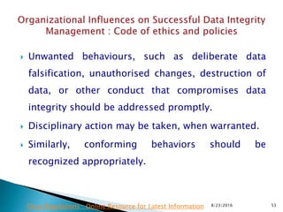  Unwanted behaviours, such as deliberate data
falsification, unauthorised changes, destruction of
data, or other conduct that compromises data
integrity should be addressed promptly.
 Disciplinary action may be taken, when warranted.
 Similarly, conforming behaviors should be
recognized appropriately.
8/23/2016 53Drug Regulations : Online Resource for Latest Information
 