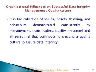 It is the collection of values, beliefs, thinking, and
behaviours demonstrated consistently by
management, team leaders, quality personnel and
all personnel that contribute to creating a quality
culture to assure data integrity.
8/23/2016 56Drug Regulations : Online Resource for Latest Information
 