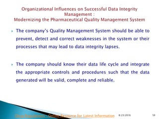  The company’s Quality Management System should be able to
prevent, detect and correct weaknesses in the system or their
processes that may lead to data integrity lapses.
 The company should know their data life cycle and integrate
the appropriate controls and procedures such that the data
generated will be valid, complete and reliable.
8/23/2016 59Drug Regulations : Online Resource for Latest Information
 