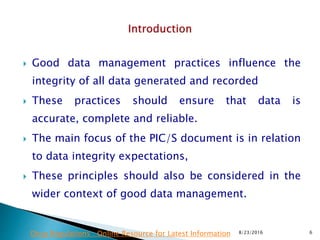  Good data management practices influence the
integrity of all data generated and recorded
 These practices should ensure that data is
accurate, complete and reliable.
 The main focus of the PIC/S document is in relation
to data integrity expectations,
 These principles should also be considered in the
wider context of good data management.
8/23/2016 6Drug Regulations : Online Resource for Latest Information
 