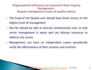  The head of the Quality unit should have direct access to the
highest level of management
 She/He should be able to directly communicate risks so that
senior management is aware and can allocate resources to
address any issues.
 Management can have an independent expert periodically
verify the effectiveness of their systems and controls.
8/23/2016 61Drug Regulations : Online Resource for Latest Information
 