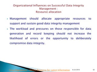  Management should allocate appropriate resources to
support and sustain good data integrity management
 The workload and pressures on those responsible for data
generation and record keeping should not increase the
likelihood of errors or the opportunity to deliberately
compromise data integrity.
8/23/2016 62Drug Regulations : Online Resource for Latest Information
 