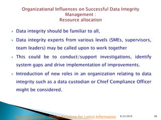  Data integrity should be familiar to all,
 Data integrity experts from various levels (SMEs, supervisors,
team leaders) may be called upon to work together
 This could be to conduct/support investigations, identify
system gaps and drive implementation of improvements.
 Introduction of new roles in an organization relating to data
integrity such as a data custodian or Chief Compliance Officer
might be considered.
8/23/2016 66Drug Regulations : Online Resource for Latest Information
 