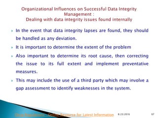  In the event that data integrity lapses are found, they should
be handled as any deviation.
 It is important to determine the extent of the problem
 Also important to determine its root cause, then correcting
the issue to its full extent and implement preventative
measures.
 This may include the use of a third party which may involve a
gap assessment to identify weaknesses in the system.
8/23/2016 67Drug Regulations : Online Resource for Latest Information
 
